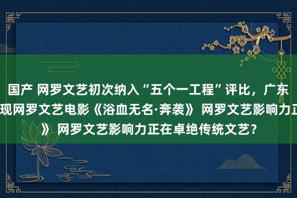 国产 网罗文艺初次纳入“五个一工程”评比，广东四件获奖作品中首现网罗文艺电影《浴血无名·奔袭》 网罗文艺影响力正在卓绝传统文艺？