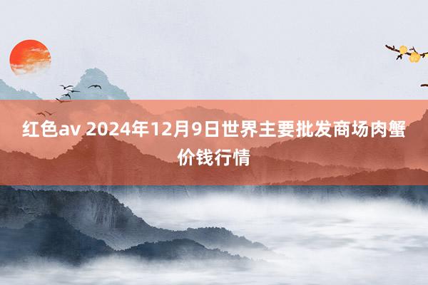 红色av 2024年12月9日世界主要批发商场肉蟹价钱行情