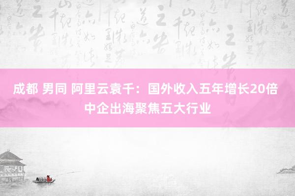 成都 男同 阿里云袁千：国外收入五年增长20倍 中企出海聚焦五大行业