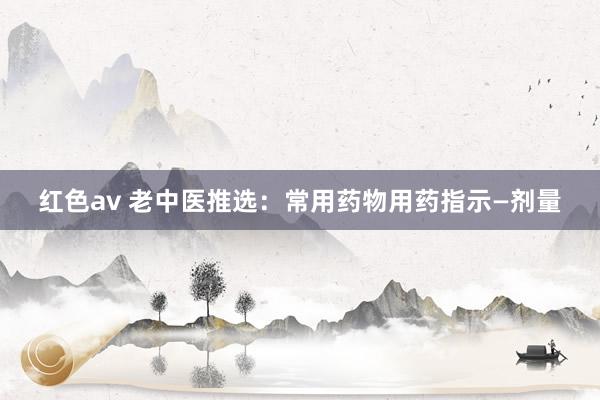 红色av 老中医推选：常用药物用药指示—剂量