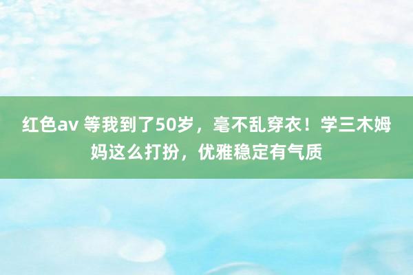 红色av 等我到了50岁，毫不乱穿衣！学三木姆妈这么打扮，优雅稳定有气质