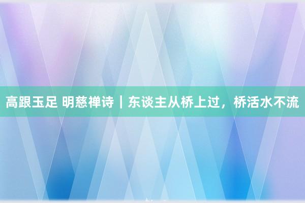 高跟玉足 明慈禅诗｜东谈主从桥上过，桥活水不流