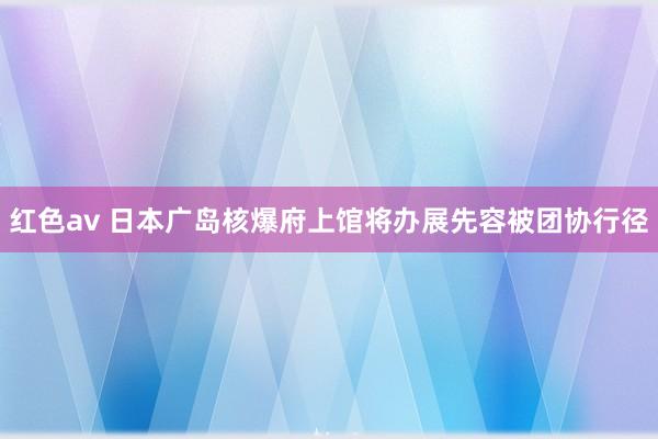 红色av 日本广岛核爆府上馆将办展先容被团协行径