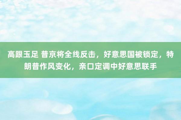 高跟玉足 普京将全线反击，好意思国被锁定，特朗普作风变化，亲口定调中好意思联手