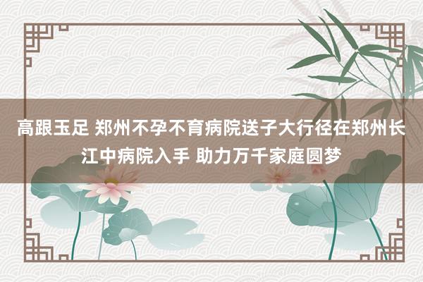 高跟玉足 郑州不孕不育病院送子大行径在郑州长江中病院入手 助力万千家庭圆梦