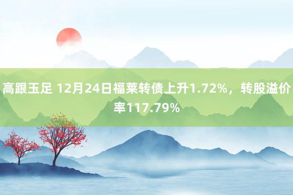 高跟玉足 12月24日福莱转债上升1.72%，转股溢价率117.79%