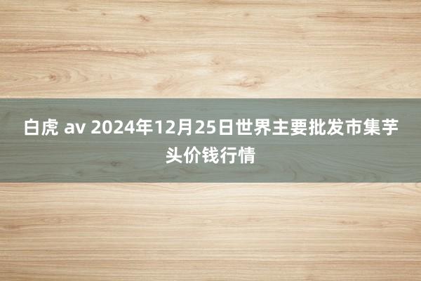 白虎 av 2024年12月25日世界主要批发市集芋头价钱行情