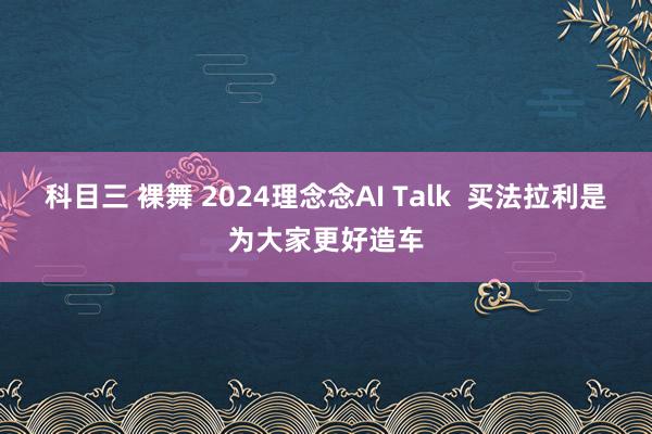 科目三 裸舞 2024理念念AI Talk  买法拉利是为大家更好造车