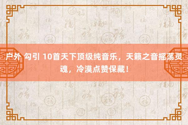 户外 勾引 10首天下顶级纯音乐，天籁之音摇荡灵魂，冷漠点赞保藏！