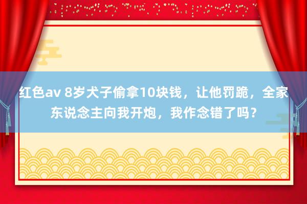 红色av 8岁犬子偷拿10块钱，让他罚跪，全家东说念主向我开炮，我作念错了吗？