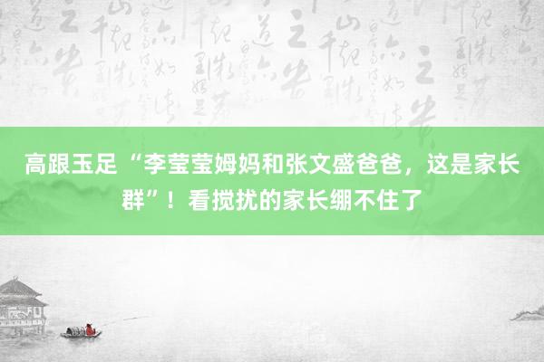 高跟玉足 “李莹莹姆妈和张文盛爸爸，这是家长群”！看搅扰的家长绷不住了