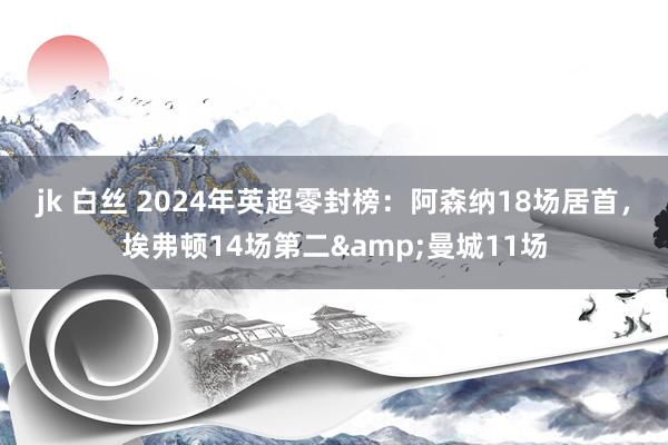 jk 白丝 2024年英超零封榜：阿森纳18场居首，埃弗顿14场第二&曼城11场