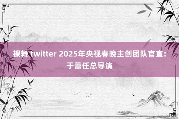 裸舞 twitter 2025年央视春晚主创团队官宣：于蕾任总导演