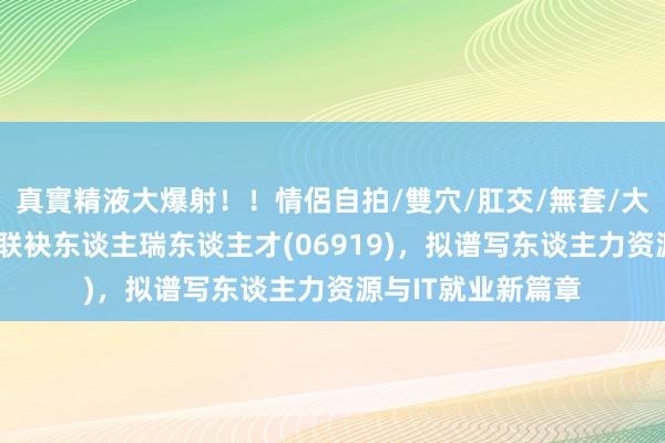 真實精液大爆射！！情侶自拍/雙穴/肛交/無套/大量噴精 博彦科技联袂东谈主瑞东谈主才(06919)，拟谱写东谈主力资源与IT就业新篇章