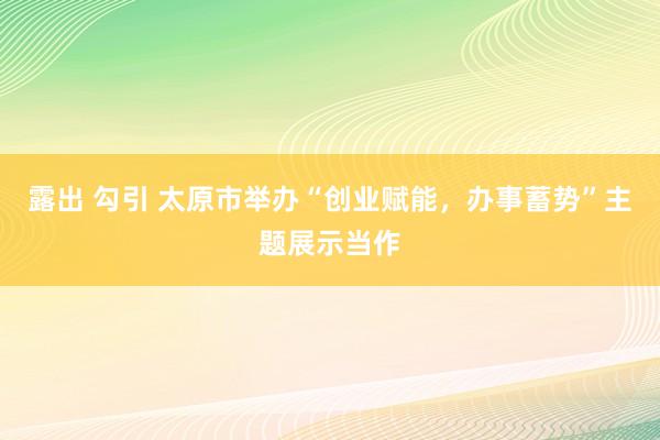 露出 勾引 太原市举办“创业赋能，办事蓄势”主题展示当作