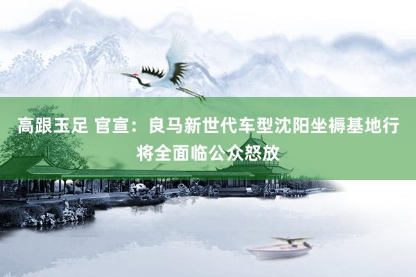 高跟玉足 官宣：良马新世代车型沈阳坐褥基地行将全面临公众怒放