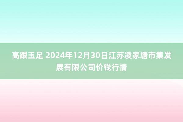 高跟玉足 2024年12月30日江苏凌家塘市集发展有限公司价钱行情