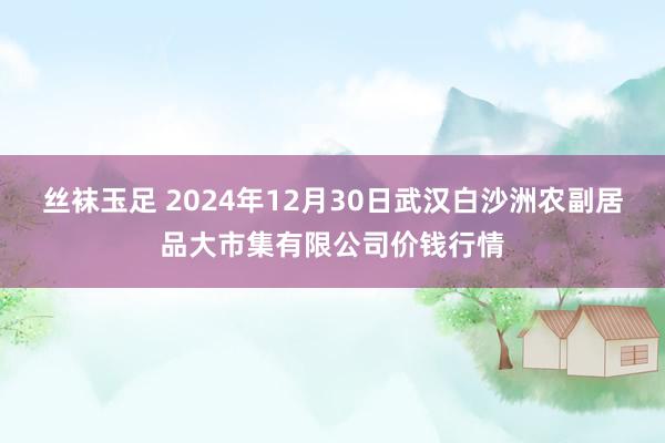 丝袜玉足 2024年12月30日武汉白沙洲农副居品大市集有限公司价钱行情