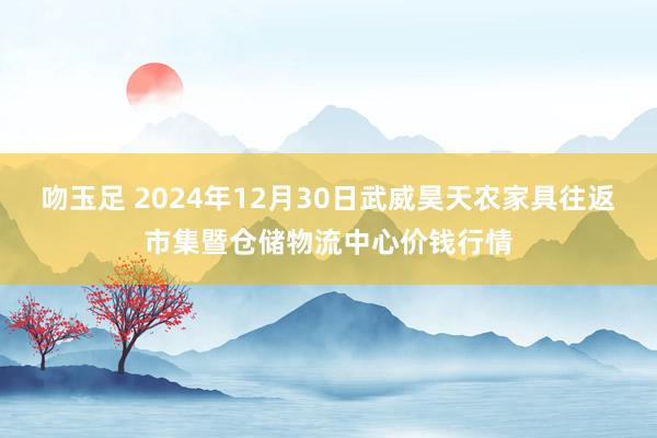 吻玉足 2024年12月30日武威昊天农家具往返市集暨仓储物流中心价钱行情