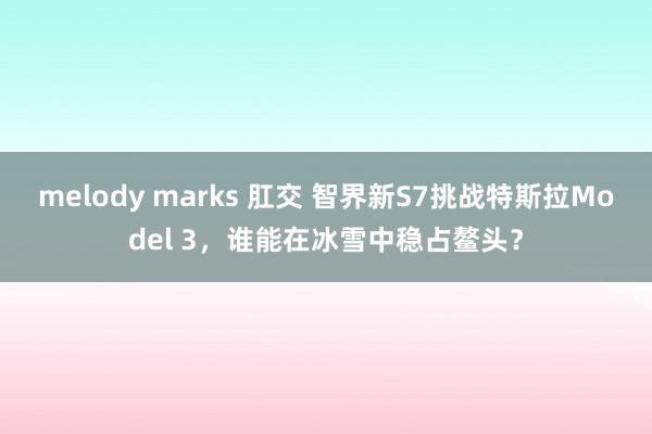 melody marks 肛交 智界新S7挑战特斯拉Model 3，谁能在冰雪中稳占鳌头？