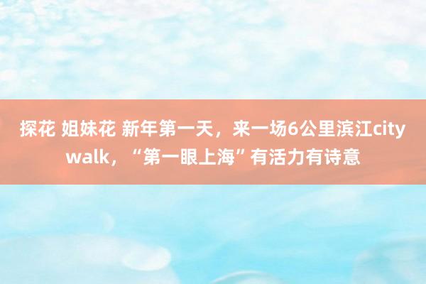 探花 姐妹花 新年第一天，来一场6公里滨江citywalk，“第一眼上海”有活力有诗意