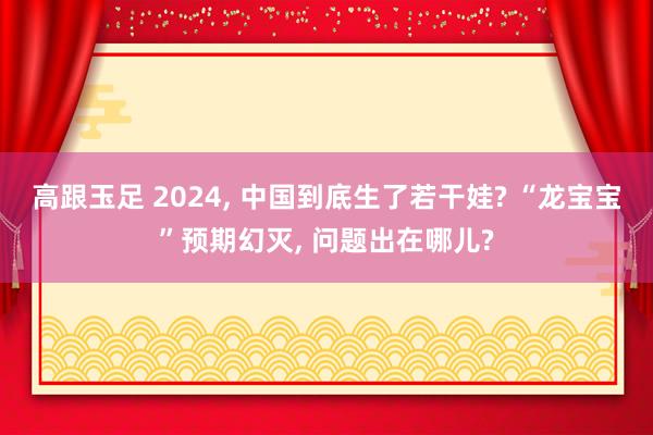 高跟玉足 2024， 中国到底生了若干娃? “龙宝宝”预期幻灭， 问题出在哪儿?