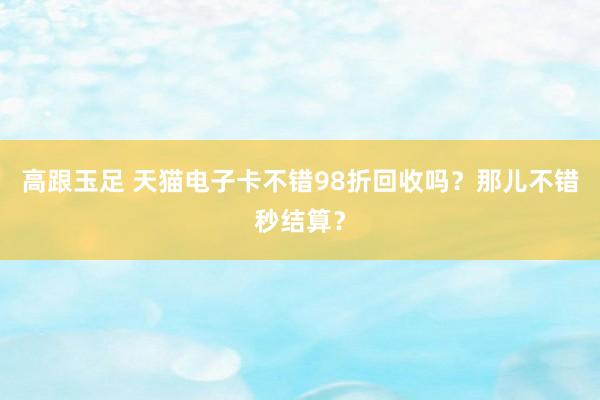 高跟玉足 天猫电子卡不错98折回收吗？那儿不错秒结算？