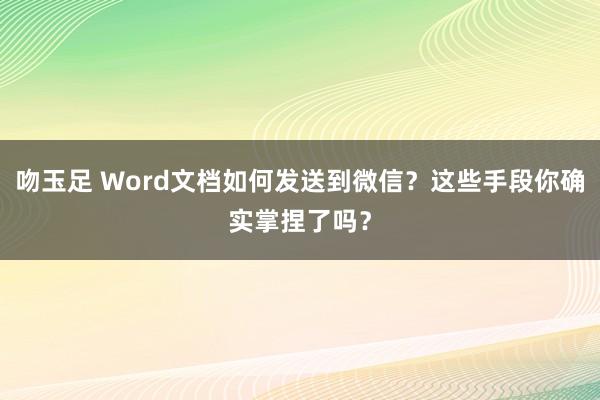 吻玉足 Word文档如何发送到微信？这些手段你确实掌捏了吗？