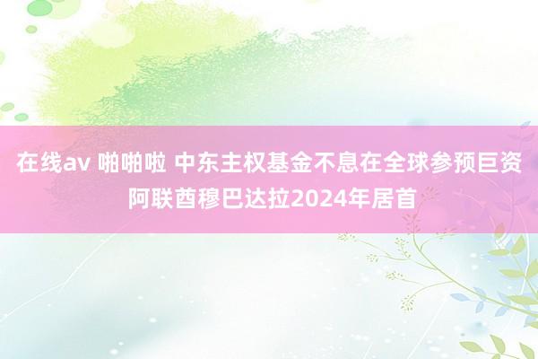 在线av 啪啪啦 中东主权基金不息在全球参预巨资 阿联酋穆巴达拉2024年居首