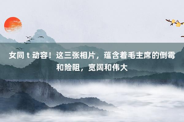 女同 t 动容！这三张相片，蕴含着毛主席的倒霉和险阻，宽阔和伟大