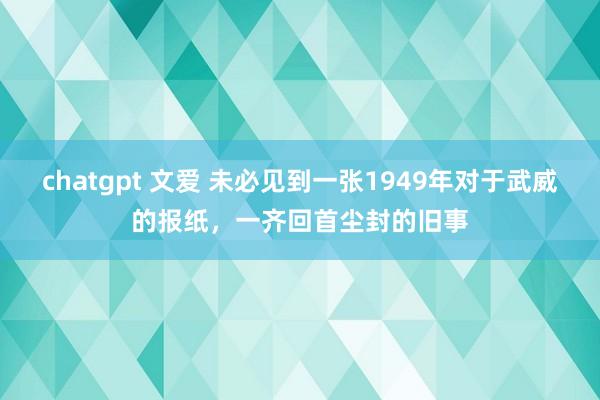 chatgpt 文爱 未必见到一张1949年对于武威的报纸，一齐回首尘封的旧事