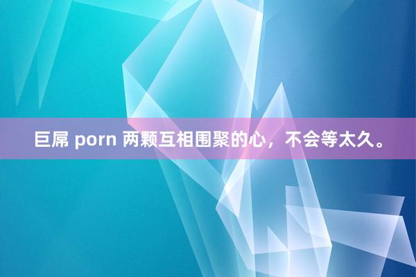 巨屌 porn 两颗互相围聚的心，不会等太久。