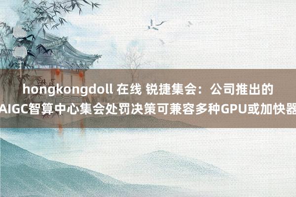 hongkongdoll 在线 锐捷集会：公司推出的AIGC智算中心集会处罚决策可兼容多种GPU或加快器