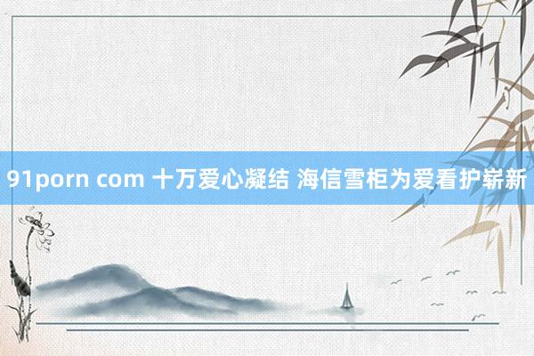 91porn com 十万爱心凝结 海信雪柜为爱看护崭新