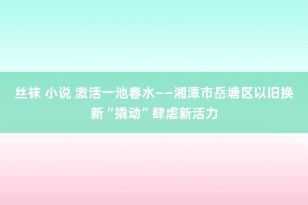 丝袜 小说 激活一池春水——湘潭市岳塘区以旧换新“撬动”肆虐新活力