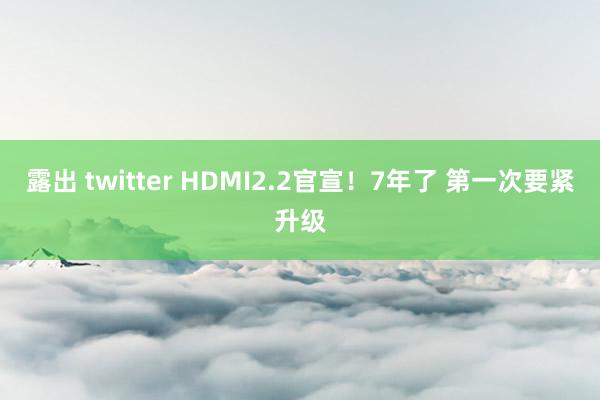 露出 twitter HDMI2.2官宣！7年了 第一次要紧升级