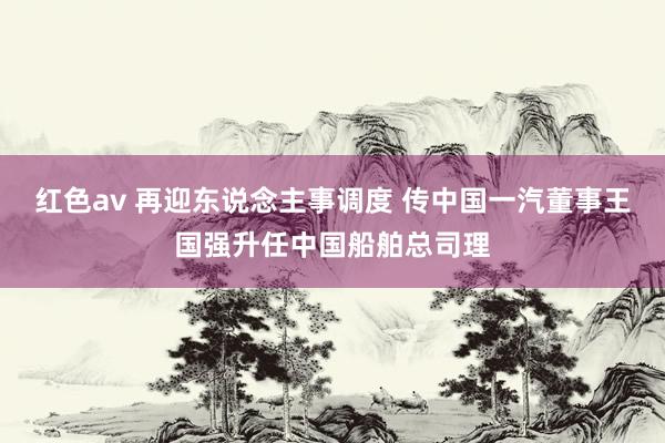 红色av 再迎东说念主事调度 传中国一汽董事王国强升任中国船舶总司理