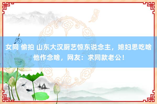 女同 偷拍 山东大汉厨艺惊东说念主，媳妇思吃啥他作念啥，网友：求同款老公！