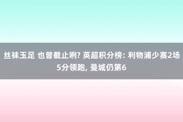 丝袜玉足 也曾截止咧? 英超积分榜: 利物浦少赛2场5分领跑， 曼城仍第6