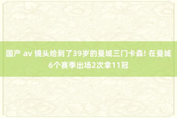 国产 av 镜头给到了39岁的曼城三门卡森! 在曼城6个赛季出场2次拿11冠