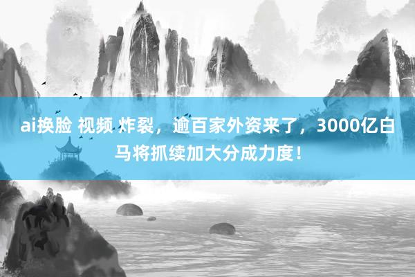 ai换脸 视频 炸裂，逾百家外资来了，3000亿白马将抓续加大分成力度！