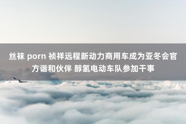 丝袜 porn 祯祥远程新动力商用车成为亚冬会官方谐和伙伴 醇氢电动车队参加干事