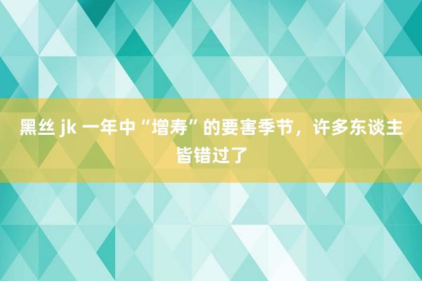 黑丝 jk 一年中“增寿”的要害季节，许多东谈主皆错过了