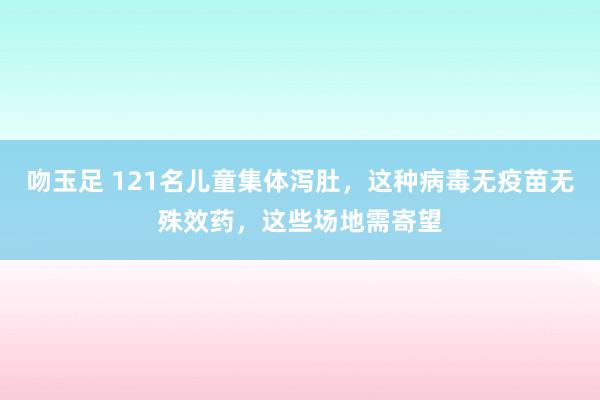 吻玉足 121名儿童集体泻肚，这种病毒无疫苗无殊效药，这些场地需寄望