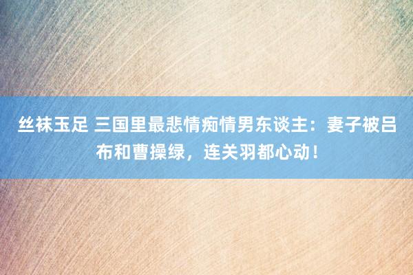 丝袜玉足 三国里最悲情痴情男东谈主：妻子被吕布和曹操绿，连关羽都心动！