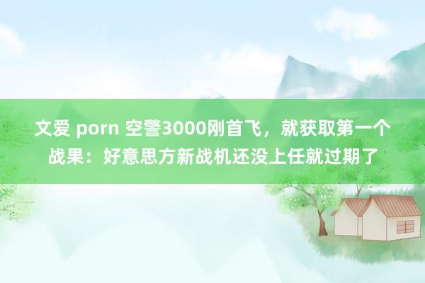 文爱 porn 空警3000刚首飞，就获取第一个战果：好意思方新战机还没上任就过期了