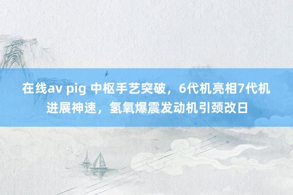 在线av pig 中枢手艺突破，6代机亮相7代机进展神速，氢氧爆震发动机引颈改日