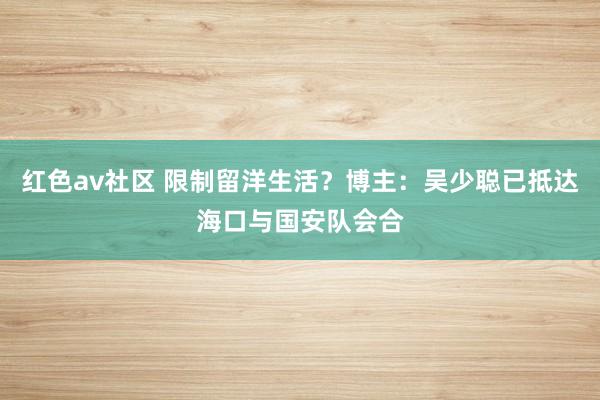 红色av社区 限制留洋生活？博主：吴少聪已抵达海口与国安队会合