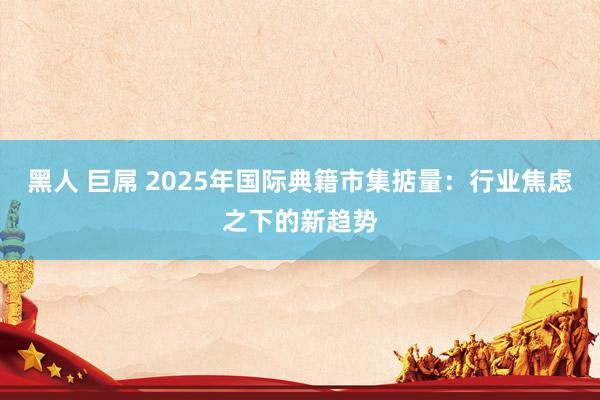 黑人 巨屌 2025年国际典籍市集掂量：行业焦虑之下的新趋势