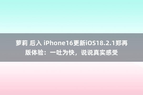 萝莉 后入 iPhone16更新iOS18.2.1郑再版体验：一吐为快，说说真实感受